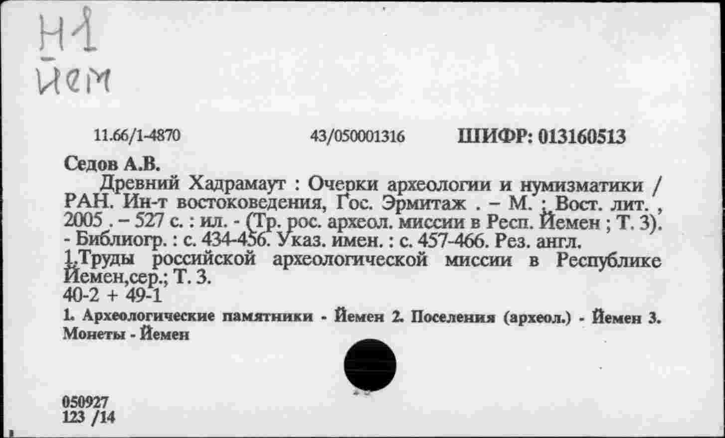 ﻿н4
11.66/1-4870	43/050001316 ШИФР: 013160513
Седов А.В.
Древний Хадрамаут : Очеоки археологии и нумизматики / РАН. Ин-т востоковедения, Гос. Эрмитаж . - М. - Вост. лит. , 2005 . - 527 с. : ил. - ÇTp. рос. археол. миссии в Респ. Йемен ; Т. 3). - Библиогр. : с. 434-456. Указ. имен. : с. 457-466. Рез. англ.
ЬТруды российской археологической миссии в Республике Йемен,сер.; Т. 3.
40-2 + 49-1
1. Археологические памятники • Йемен 2. Поселения (археол.) - Йемен 3. Монеты - Йемен